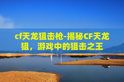 cf天龙狙击枪-揭秘CF天龙狙，游戏中的狙击之王