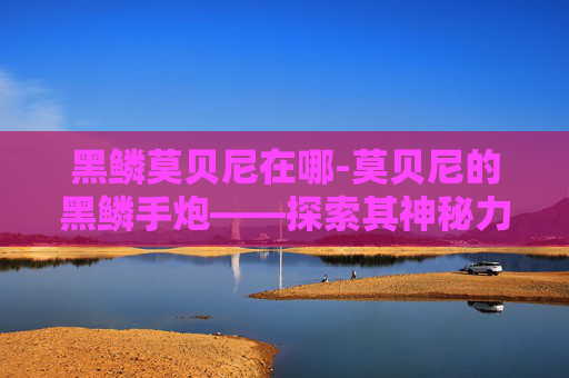 黑鳞莫贝尼在哪-莫贝尼的黑鳞手炮——探索其神秘力量与历史背景
