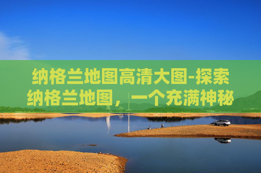 纳格兰地图高清大图-探索纳格兰地图，一个充满神秘与冒险的世界