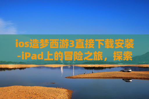 ios造梦西游3直接下载安装-iPad上的冒险之旅，探索造梦西游3的无限乐趣