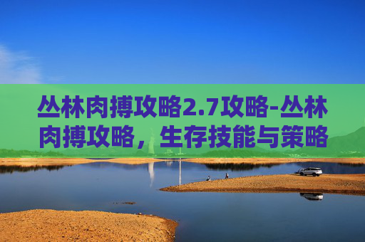 丛林肉搏攻略2.7攻略-丛林肉搏攻略，生存技能与策略