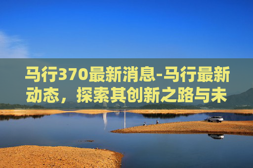 马行370最新消息-马行最新动态，探索其创新之路与未来展望