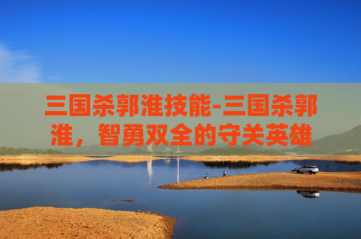 三国杀郭淮技能-三国杀郭淮，智勇双全的守关英雄