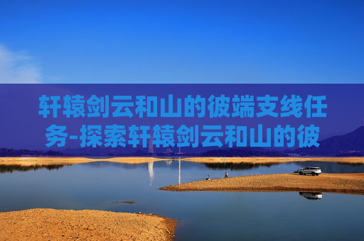轩辕剑云和山的彼端支线任务-探索轩辕剑云和山的彼端，一次心灵的旅程
