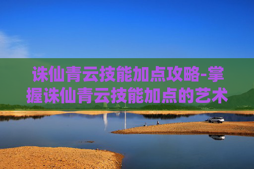 诛仙青云技能加点攻略-掌握诛仙青云技能加点的艺术