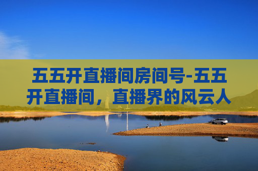 五五开直播间房间号-五五开直播间，直播界的风云人物，电竞圈的传奇故事