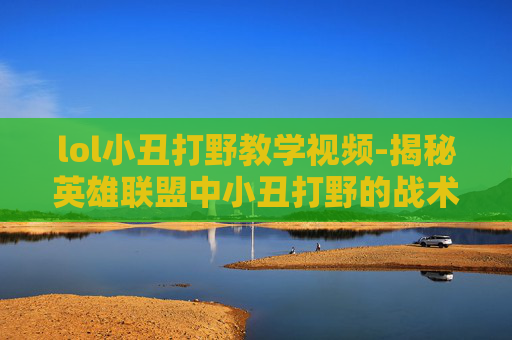 lol小丑打野教学视频-揭秘英雄联盟中小丑打野的战术与技巧
