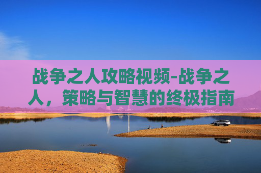 战争之人攻略视频-战争之人，策略与智慧的终极指南