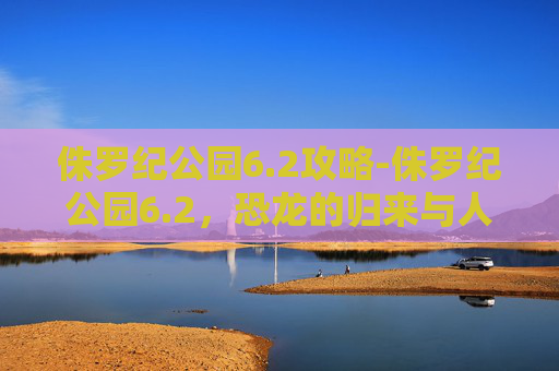 侏罗纪公园6.2攻略-侏罗纪公园6.2，恐龙的归来与人类的新挑战