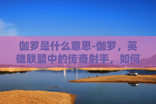 伽罗是什么意思-伽罗，英雄联盟中的传奇射手，如何成为玩家心中的不败传说？