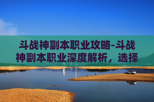 斗战神副本职业攻略-斗战神副本职业深度解析，选择、策略与技巧