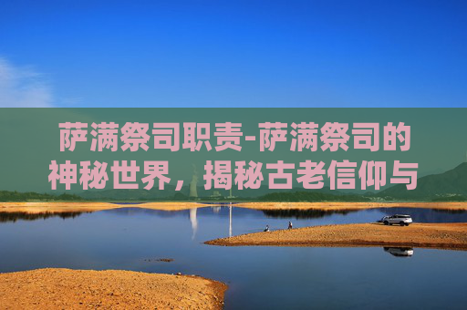 萨满祭司职责-萨满祭司的神秘世界，揭秘古老信仰与现代文化的交汇