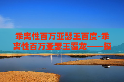 乖离性百万亚瑟王百度-乖离性百万亚瑟王霾龙——探索虚拟与现实的界限