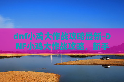 dnf小鸡大作战攻略最新-DNF小鸡大作战攻略，新手入门与进阶技巧全解析