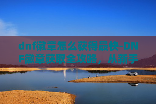dnf徽章怎么获得最快-DNF徽章获取全攻略，从新手到高手的必备技巧
