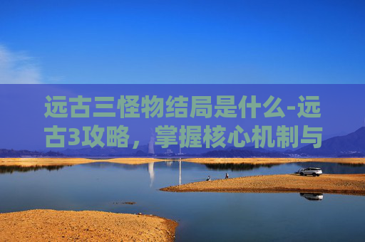远古三怪物结局是什么-远古3攻略，掌握核心机制与策略，轻松通关