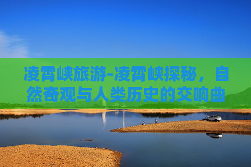 凌霄峡旅游-凌霄峡探秘，自然奇观与人类历史的交响曲