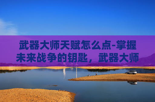 武器大师天赋怎么点-掌握未来战争的钥匙，武器大师天赋S6解析
