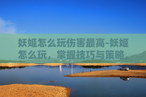 妖姬怎么玩伤害最高-妖姬怎么玩，掌握技巧与策略，成为游戏中的佼佼者