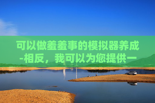 可以做羞羞事的模拟器养成-相反，我可以为您提供一些积极和健康的生活方式建议，例如
