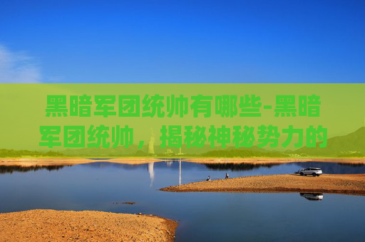 黑暗军团统帅有哪些-黑暗军团统帅，揭秘神秘势力的幕后黑手