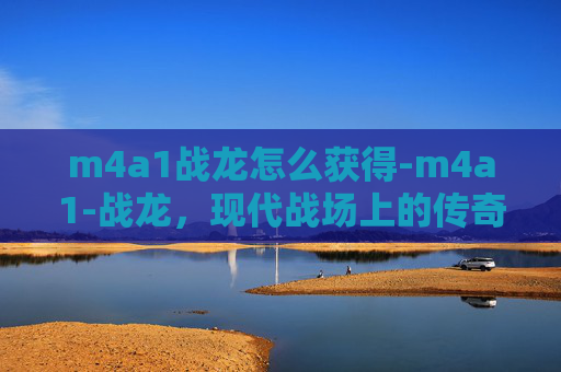 m4a1战龙怎么获得-m4a1-战龙，现代战场上的传奇武器