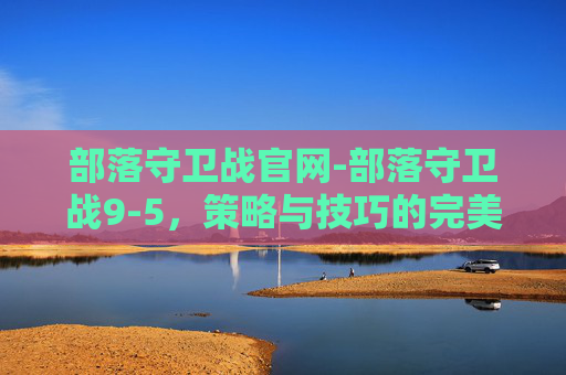 部落守卫战官网-部落守卫战9-5，策略与技巧的完美结合