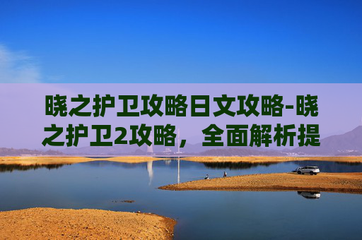 晓之护卫攻略日文攻略-晓之护卫2攻略，全面解析提升战力与策略运用