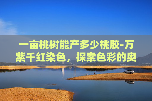 一亩桃树能产多少桃胶-万紫千红染色，探索色彩的奥秘与艺术表达