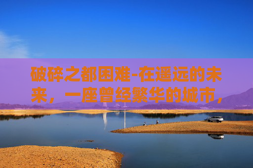 破碎之都困难-在遥远的未来，一座曾经繁华的城市，如今只剩下废墟和尘埃。这座城市曾是科技与文化的交汇点，然而一场突如其来的灾难，让一切化为乌有。现在，它被称为破碎之都，一个充满神秘与未知的地方