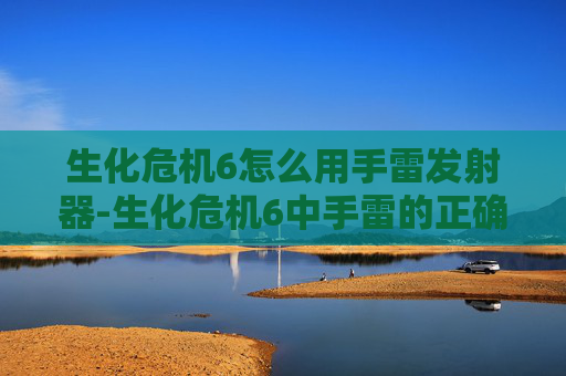 生化危机6怎么用手雷发射器-生化危机6中手雷的正确使用技巧