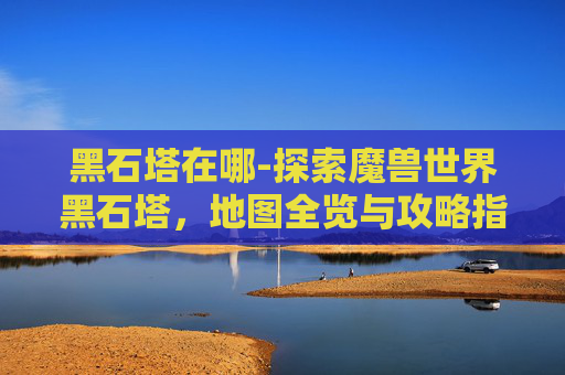 黑石塔在哪-探索魔兽世界黑石塔，地图全览与攻略指南