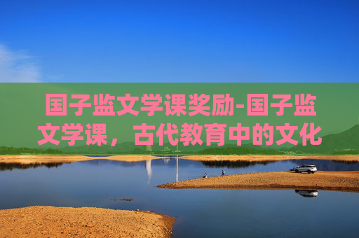 国子监文学课奖励-国子监文学课，古代教育中的文化传承与现代启示