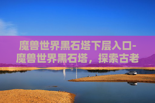 魔兽世界黑石塔下层入口-魔兽世界黑石塔，探索古老遗迹的奥秘