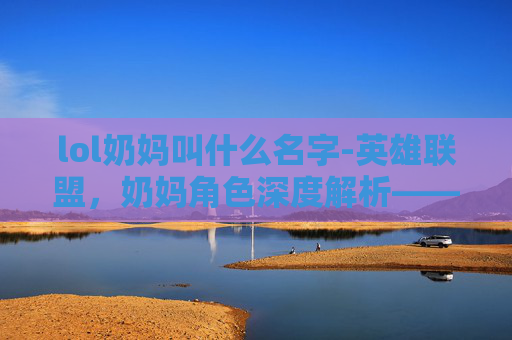 lol奶妈叫什么名字-英雄联盟，奶妈角色深度解析——游戏中的守护者