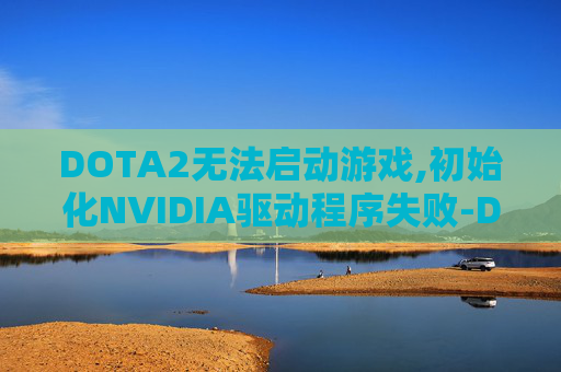DOTA2无法启动游戏,初始化NVIDIA驱动程序失败-Dota 2启动失败的常见原因及解决策略