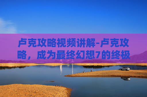 卢克攻略视频讲解-卢克攻略，成为最终幻想7的终极战士