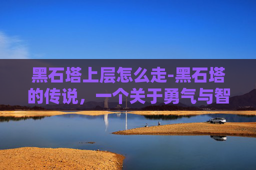 黑石塔上层怎么走-黑石塔的传说，一个关于勇气与智慧的故事