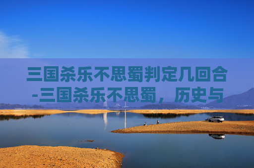 三国杀乐不思蜀判定几回合-三国杀乐不思蜀，历史与策略的完美结合