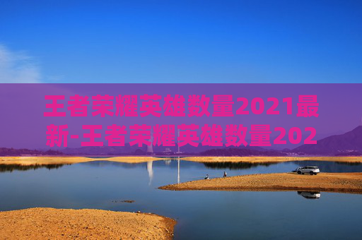 王者荣耀英雄数量2021最新-王者荣耀英雄数量2021