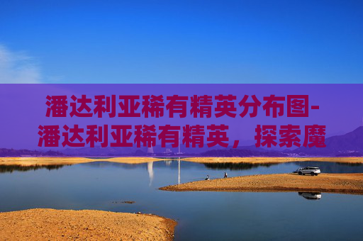 潘达利亚稀有精英分布图-潘达利亚稀有精英，探索魔兽世界中的隐秘宝藏