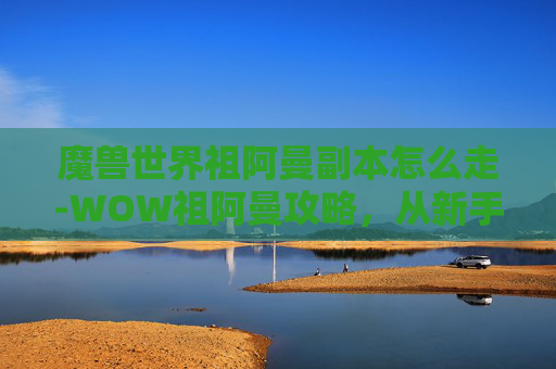 魔兽世界祖阿曼副本怎么走-WOW祖阿曼攻略，从新手到高手的全面指南