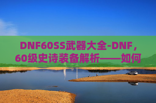 DNF60SS武器大全-DNF，60级史诗装备解析——如何打造你的强力装备