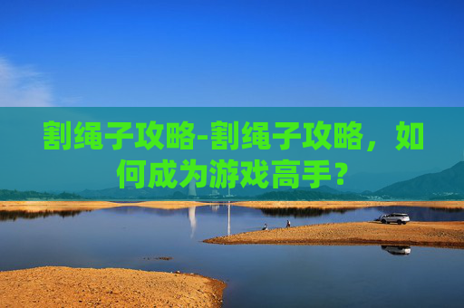 割绳子攻略-割绳子攻略，如何成为游戏高手？