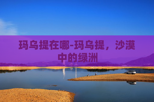 玛乌提在哪-玛乌提，沙漠中的绿洲
