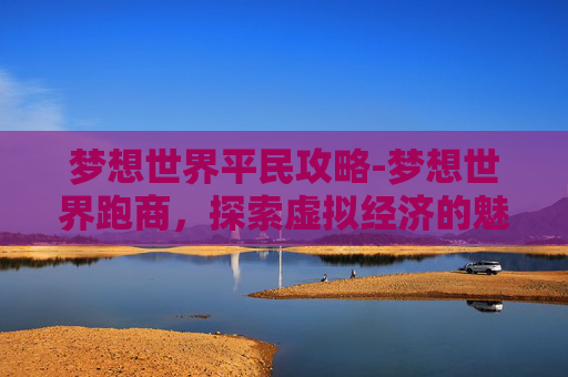 梦想世界平民攻略-梦想世界跑商，探索虚拟经济的魅力与挑战