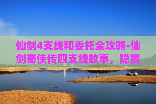 仙剑4支线和委托全攻略-仙剑奇侠传四支线故事，隐藏的真相与未竟的情缘