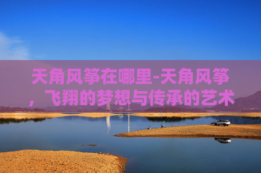 天角风筝在哪里-天角风筝，飞翔的梦想与传承的艺术