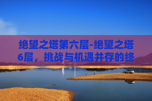 绝望之塔第六层-绝望之塔6层，挑战与机遇并存的终极关卡