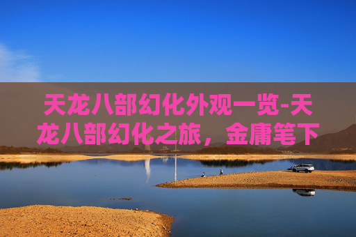 天龙八部幻化外观一览-天龙八部幻化之旅，金庸笔下的武侠世界与人性探索